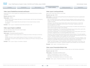 Page 116D14636.12 Profile C60-C40 and Codec C60-C40 Administrator Guide TC6.3, OCTOBER 2013. www.cisco.com — Copyright © 2010-2013 Cisco Systems, Inc. All rights reser ved. 
11 6
Video Layout DisableDisconnectedLocalOutputs
Prevent the built-in layout engine from setting layouts on local outputs that have no monitor 
connected.
Requires user role:  ADMIN
Value space:  
Off:  The built-in layout engine sets layout on all local outputs, also the ones not having any 
monitor connected.
On:  The built-in layout...