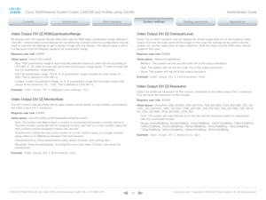 Page 122D14636.12 Profile C60-C40 and Codec C60-C40 Administrator Guide TC6.3, OCTOBER 2013. www.cisco.com — Copyright © 2010-2013 Cisco Systems, Inc. All rights reser ved. 
12 2
Video Output DVI [2] RGBQuantizationRange
All devices with DVI outputs should follow the rules for RGB video quantization range defined in 
CEA-861. Unfortunately some devices do not follow the standard and this configuration may be 
used to override the settings to get a perfect image with any display. The default value is set to 
Full...