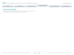 Page 124D14636.12 Profile C60-C40 and Codec C60-C40 Administrator Guide TC6.3, OCTOBER 2013. www.cisco.com — Copyright © 2010-2013 Cisco Systems, Inc. All rights reser ved. 
124
Experimental settings
The Experimental settings are for testing only and should not be used unless agreed with Cisco. 
These settings are not documented and WILL change in later releases.
Cisco TelePresence System Codec C40/C60 and Profiles using C40/60 Administrator Guide  