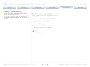 Page 128D14636.12 Profile C60-C40 and Codec C60-C40 Administrator Guide TC6.3, OCTOBER 2013. www.cisco.com — Copyright © 2010-2013 Cisco Systems, Inc. All rights reser ved. 
12 8
Setting a root password
You can protect the file system of your video system by 
setting a password for the root user.
The root user is disabled by default. You have to use the 
command line interface to enable the root user and set a root 
password.Activate the root user and set the password
Perform the following steps to activate the...