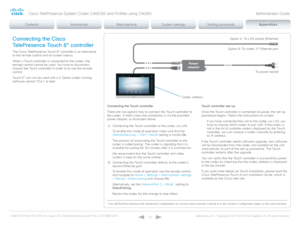 Page 133D14636.12 Profile C60-C40 and Codec C60-C40 Administrator Guide TC6.3, OCTOBER 2013. www.cisco.com — Copyright © 2010-2013 Cisco Systems, Inc. All rights reser ved. 
13 3
Codec address
Power 
adapter
To power socket
Option A: To LAN socket (Ethernet)
Option B: To codec 2
nd Ethernet port
Connecting the Cisco 
TelePresence Touch 8” controller
The Cisco TelePresence Touch 8” controller is an alternative 
to the remote control and on screen menus.
When a Touch controller is connected to the codec, the...