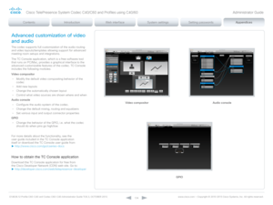 Page 134D14636.12 Profile C60-C40 and Codec C60-C40 Administrator Guide TC6.3, OCTOBER 2013. www.cisco.com — Copyright © 2010-2013 Cisco Systems, Inc. All rights reser ved. 
13 4
Video compositor Audio console
Advanced customization of video 
and audio
The codec supports full customization of the audio routing 
and video layouts/templates allowing support for advanced 
meeting room setups and integrations.
The TC Console application, which is a free software tool 
that runs on PC/Mac, provides a graphical...