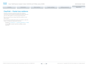 Page 136D14636.12 Profile C60-C40 and Codec C60-C40 Administrator Guide TC6.3, OCTOBER 2013. www.cisco.com — Copyright © 2010-2013 Cisco Systems, Inc. All rights reser ved. 
13 6
ClearPath — Packet loss resilience
ClearPath introduces advanced packet loss resilience 
mechanisms that increase the experienced quality when you 
use your video system in an error prone environment. 
We recommend that you keep ClearPath enabled on your 
video system.
Go to  Advanced configuration (menu on screen) or open the 
System...