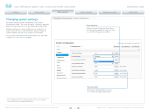 Page 30D14636.12 Profile C60-C40 and Codec C60-C40 Administrator Guide TC6.3, OCTOBER 2013. www.cisco.com — Copyright © 2010-2013 Cisco Systems, Inc. All rights reser ved. 
30
Navigate to: Configuration > System ConfigurationChanging system settings
All system settings can be changed from the System 
Configuration page*. The value space for a setting is specified 
either in a drop-down list or by text following the input field. 
Different settings may require different user credentials. In 
order to be sure...