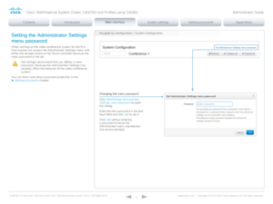 Page 31D14636.12 Profile C60-C40 and Codec C60-C40 Administrator Guide TC6.3, OCTOBER 2013. www.cisco.com — Copyright © 2010-2013 Cisco Systems, Inc. All rights reser ved. 
31
Navigate to: Configuration > System ConfigurationSetting the Administrator Settings 
menu password
When starting up the video conference system for the first 
time anyone can access the Administrator Settings menu with 
either the remote control or the Touch controller because the 
menu password is not set.
We strongly recommend that you...
