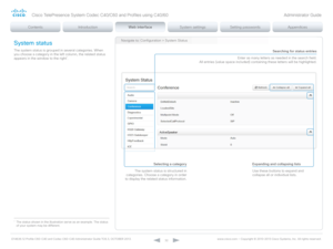 Page 32D14636.12 Profile C60-C40 and Codec C60-C40 Administrator Guide TC6.3, OCTOBER 2013. www.cisco.com — Copyright © 2010-2013 Cisco Systems, Inc. All rights reser ved. 
32
Navigate to: Configuration > System Status
Selecting a category
The system status is structured in 
categories. Choose a category in order 
to display the related status information.Expanding and collapsing lists
Use these buttons to expand and 
collapse all or individual lists. 
Searching for status entries
Enter as many letters as...