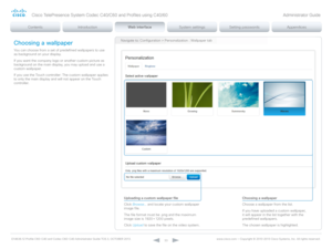 Page 33D14636.12 Profile C60-C40 and Codec C60-C40 Administrator Guide TC6.3, OCTOBER 2013. www.cisco.com — Copyright © 2010-2013 Cisco Systems, Inc. All rights reser ved. 
33
Navigate to: Configuration > Personalization : Wallpaper tabChoosing a wallpaper
You can choose from a set of predefined wallpapers to use 
as background on your display.
If you want the company logo or another custom picture as 
background on the main display, you may upload and use a 
custom wallpaper.
If you use the Touch controller:...