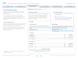 Page 50D14636.12 Profile C60-C40 and Codec C60-C40 Administrator Guide TC6.3, OCTOBER 2013. www.cisco.com — Copyright © 2010-2013 Cisco Systems, Inc. All rights reser ved. 
50
Navigate to: Diagnostics > Log FilesDownloading log files
The log files* are Cisco specific debug files which may be 
requested by the Cisco support organization if you need 
technical support.
The current log files are time stamped event log files.
All current log files are archived in a time stamped historical 
log file each time the...