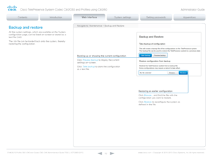 Page 52D14636.12 Profile C60-C40 and Codec C60-C40 Administrator Guide TC6.3, OCTOBER 2013. www.cisco.com — Copyright © 2010-2013 Cisco Systems, Inc. All rights reser ved. 
52
Backup and restore
All the system settings, which are available on the System 
configuration page, can be listed on-screen or stored as a 
text file (.tsh).
The .tsh file can be loaded back onto the system, thereby 
restoring the configuration.
Backing up or showing the current configuration
Click Preview backup to display the current...