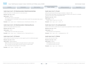 Page 61D14636.12 Profile C60-C40 and Codec C60-C40 Administrator Guide TC6.3, OCTOBER 2013. www.cisco.com — Copyright © 2010-2013 Cisco Systems, Inc. All rights reser ved. 
61
Audio Input Line [1..2] VideoAssociation MuteOnInactiveVideo
Enable association of a video source to a Line audio input.
Requires user role:  ADMIN
Value space:  
Off:  No video source is associated.
On:  A video source is associated, and the audio will be muted if the associated video source 
is not displayed.
Example:
 Audio Input Line...