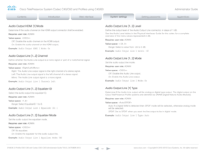 Page 64D14636.12 Profile C60-C40 and Codec C60-C40 Administrator Guide TC6.3, OCTOBER 2013. www.cisco.com — Copyright © 2010-2013 Cisco Systems, Inc. All rights reser ved. 
64
Audio Output HDMI [1] Mode
Determine if the audio channel on the HDMI output connector shall be enabled.
Requires user role:  ADMIN
Value space:  
Off:  Disable the audio channel on the HDMI output.
On:  Enable the audio channel on the HDMI output.
Example:
 Audio Output HDMI 1 Mode: On
Audio Output Line [1..2] Channel
Define whether the...