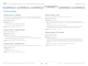Page 66D14636.12 Profile C60-C40 and Codec C60-C40 Administrator Guide TC6.3, OCTOBER 2013. www.cisco.com — Copyright © 2010-2013 Cisco Systems, Inc. All rights reser ved. 
66
Cameras settings
Cameras Camera [1..7] Backlight
This configuration turns backlight compensation on or off. Backlight compensation is useful 
when there is much light behind the persons in the room. Without compensation the persons 
will easily appear very dark to the far end.
Requires user role:  ADMIN
Value space:  
Off:  Turn off the...