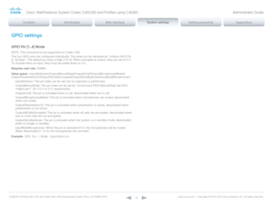 Page 75D14636.12 Profile C60-C40 and Codec C60-C40 Administrator Guide TC6.3, OCTOBER 2013. www.cisco.com — Copyright © 2010-2013 Cisco Systems, Inc. All rights reser ved. 
75
GPIO settings
GPIO Pin [1..4] Mode
NOTE: This command is not supported on Codec C40.
The four GPIO pins are configured individually. The state can be retrieved by "xStatus GPIO Pin 
[1..4] State". The default pin state is High (+12 V). When activated as output, they are set to 0 V. 
To activate them as input, they must be pulled...