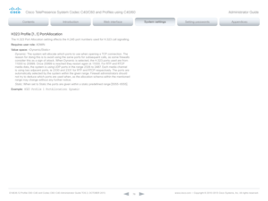 Page 78D14636.12 Profile C60-C40 and Codec C60-C40 Administrator Guide TC6.3, OCTOBER 2013. www.cisco.com — Copyright © 2010-2013 Cisco Systems, Inc. All rights reser ved. 
78
H323 Profile [1..1] PortAllocation
The H.323 Port Allocation setting affects the H.245 port numbers used for H.323 call signalling.
Requires user role:  ADMIN
Value space:  
Dynamic:  The system will allocate which ports to use when opening a TCP connection. The 
reason for doing this is to avoid using the same ports for subsequent calls,...
