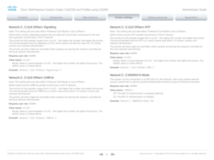 Page 83D14636.12 Profile C60-C40 and Codec C60-C40 Administrator Guide TC6.3, OCTOBER 2013. www.cisco.com — Copyright © 2010-2013 Cisco Systems, Inc. All rights reser ved. 
83
Network [1..1] QoS Diffserv Signalling
Note: This setting will only take effect if Network QoS Mode is set to Diffserv.
Define which priority Signalling packets that are deemed critical (time-sensitive) for the real-
time operation should have in the IP network. 
The priority for the packets ranges from 0 to 63 - the higher the number,...