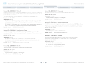 Page 84D14636.12 Profile C60-C40 and Codec C60-C40 Administrator Guide TC6.3, OCTOBER 2013. www.cisco.com — Copyright © 2010-2013 Cisco Systems, Inc. All rights reser ved. 
84
Network [1..1] IEEE8021X TlsVerify
Verification of the server-side certificate of an IEEE802.1x connection against the certificates in 
the local CA-list when TLS is used. The CA-list must be uploaded to the video system. This can 
be done from the web interface.
This setting takes effect only when Network [1..1] IEEE8021X Eap Tls is...