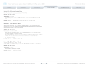 Page 86D14636.12 Profile C60-C40 and Codec C60-C40 Administrator Guide TC6.3, OCTOBER 2013. www.cisco.com — Copyright © 2010-2013 Cisco Systems, Inc. All rights reser ved. 
86
Network [1..1] RemoteAccess Allow
Filter IP addresses for access to ssh/telnet/HT TP/HT TPS.
Requires user role:  ADMIN
Value space:  
Format:  String with a maximum of 255 characters, comma separated IP adresses or IP 
range.
Example:
 N e t w o r k  1  R e m o t e A c c e s s  A l l o w:  "19 2.16 8.1.2 31,  19 2.16 8.1.18 2 "...