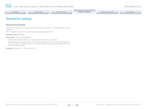 Page 87D14636.12 Profile C60-C40 and Codec C60-C40 Administrator Guide TC6.3, OCTOBER 2013. www.cisco.com — Copyright © 2010-2013 Cisco Systems, Inc. All rights reser ved. 
87
NetworkPort settings
NetworkPort [2] Mode
Define if the network port 2 shall be enabled for direct pairing with a Cisco TelePresence Touch 
controller.
NOTE: Restart the system for any change to this setting to take effect.
Requires user role:  ADMIN
Value space:  
Inactive:  Set the NetworkPort 2 to Inactive when no device is connected....