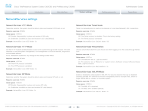 Page 88D14636.12 Profile C60-C40 and Codec C60-C40 Administrator Guide TC6.3, OCTOBER 2013. www.cisco.com — Copyright © 2010-2013 Cisco Systems, Inc. All rights reser ved. 
88
NetworkServices settings
NetworkServices H323 Mode
Determine whether the system should be able to place and receive H.323 calls or not.
Requires user role:  ADMIN
Value space:  
Off:  Disable the possibility to place and receive H.323 calls.
On:  Enable the possibility to place and receive H.323 calls (default).
Example:
 NetworkServices...