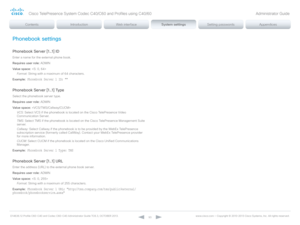 Page 93D14636.12 Profile C60-C40 and Codec C60-C40 Administrator Guide TC6.3, OCTOBER 2013. www.cisco.com — Copyright © 2010-2013 Cisco Systems, Inc. All rights reser ved. 
93
Phonebook settings
Phonebook Server [1..1] ID
Enter a name for the external phone book.
Requires user role:  ADMIN
Value space:  
Format:  String with a maximum of 64 characters.
Example:
 Phonebook Server 1 ID: ""
Phonebook Server [1..1] Type
Select the phonebook server type.
Requires user role:  ADMIN
Value space:  
VCS:  Select...