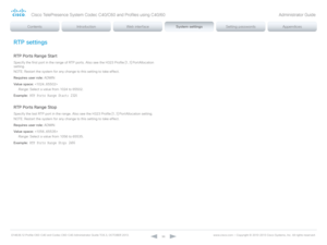 Page 96D14636.12 Profile C60-C40 and Codec C60-C40 Administrator Guide TC6.3, OCTOBER 2013. www.cisco.com — Copyright © 2010-2013 Cisco Systems, Inc. All rights reser ved. 
96
RTP settings
RTP Ports Range Start
Specify the first port in the range of RTP ports. Also see the H323 Profile [1..1] PortAllocation 
setting.
NOTE: Restart the system for any change to this setting to take effect.
Requires user role:  ADMIN
Value space:  
Range:  Select a value from 1024 to 65502.
Example:
 RTP Ports Range Start: 2326...