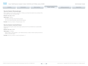 Page 98D14636.12 Profile C60-C40 and Codec C60-C40 Administrator Guide TC6.3, OCTOBER 2013. www.cisco.com — Copyright © 2010-2013 Cisco Systems, Inc. All rights reser ved. 
98
Security Session ShowLastLogon
When logging in to the system using SSH or Telnet you will see the UserId, time and date of the 
last session that did a successful login.
Requires user role:  ADMIN
Value space:  
On:  Show information about the last session.
Off:  Do not show information about the last session.
Example:
 Security Session...