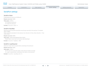 Page 99D14636.12 Profile C60-C40 and Codec C60-C40 Administrator Guide TC6.3, OCTOBER 2013. www.cisco.com — Copyright © 2010-2013 Cisco Systems, Inc. All rights reser ved. 
99
SerialPort settings
SerialPort Mode
Enable/disable the serial port (COM port).
Requires user role:  ADMIN
Value space:  
Off:  Disable the serial port.
On:  Enable the serial port.
Example:
 SerialPort Mode: On
SerialPort BaudRate
Specify the baud rate (data transmission rate, bits per second) for the serial port. The default 
value is...