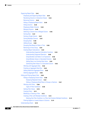 Page 14Contents
xiv
User Guide for Cisco Secure Access Control System 5.3
OL-24201-01
Organizing Report Data13-41
Displaying and Organizing Report Data13-41
Reordering Columns in Interactive Viewer13-42
Removing Columns13-43
Hiding or Displaying Report Items13-44
Hiding Columns13-44
Displaying Hidden Columns13-45
Merging Columns13-45
Selecting a Column from a Merged Column13-46
Sorting Data13-47
Sorting a Single Column13-47
Sorting Multiple Columns13-47
Grouping Data13-48
Adding Groups13-50
Grouping Data Based...