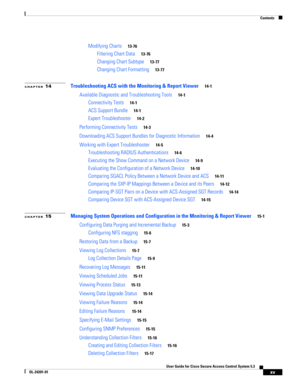 Page 15Contents
xv
User Guide for Cisco Secure Access Control System 5.3
OL-24201-01
Modifying Charts13-76
Filtering Chart Data13-76
Changing Chart Subtype13-77
Changing Chart Formatting13-77
CHAPTER 14Troubleshooting ACS with the Monitoring & Report Viewer14-1
Available Diagnostic and Troubleshooting Tools14-1
Connectivity Tests14-1
ACS Support Bundle14-1
Expert Troubleshooter14-2
Performing Connectivity Tests14-3
Downloading ACS Support Bundles for Diagnostic Information14-4
Working with Expert...