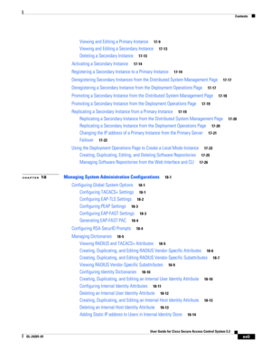 Page 17Contents
xvii
User Guide for Cisco Secure Access Control System 5.3
OL-24201-01
Viewing and Editing a Primary Instance17-9
Viewing and Editing a Secondary Instance17-13
Deleting a Secondary Instance17-13
Activating a Secondary Instance17-14
Registering a Secondary Instance to a Primary Instance17-14
Deregistering Secondary Instances from the Distributed System Management Page17-17
Deregistering a Secondary Instance from the Deployment Operations Page17-17
Promoting a Secondary Instance from the...