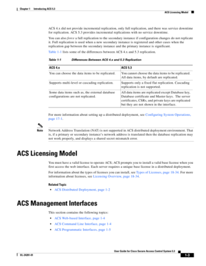 Page 291-3
User Guide for Cisco Secure Access Control System 5.3
OL-24201-01
Chapter 1      Introducing ACS 5.3
  ACS Licensing Model
ACS 4.x did not provide incremental replication, only full replication, and there was service downtime 
for replication. ACS 5.3 provides incremental replications with no service downtime. 
You can also force a full replication to the secondary instance if configuration changes do not replicate 
it. Full replication is used when a new secondary instance is registered and other...