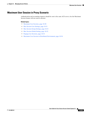 Page 31910-55
User Guide for Cisco Secure Access Control System 5.3
OL-24201-01
Chapter 10      Managing Access Policies
  Maximum User Sessions
Maximum User Session in Proxy Scenario
Authentication and accounting requests should be sent to the same ACS server, else the Maximum 
Session feature will not work as desired.
Related topics
Maximum User Sessions, page 10-50
Max Session User Settings, page 10-51
Max Session Group Settings, page 10-51
Max Session Global Setting, page 10-52
Purging User Sessions, page...
