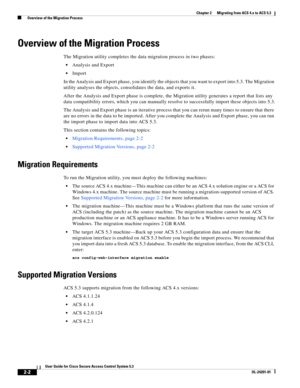 Page 342-2
User Guide for Cisco Secure Access Control System 5.3
OL-24201-01
Chapter 2      Migrating from ACS 4.x to ACS 5.3
  Overview of the Migration Process
Overview of the Migration Process
The Migration utility completes the data migration process in two phases:
Analysis and Export
Import
In the Analysis and Export phase, you identify the objects that you want to export into 5.3. The Migration 
utility analyses the objects, consolidates the data, and exports it. 
After the Analysis and Export phase is...