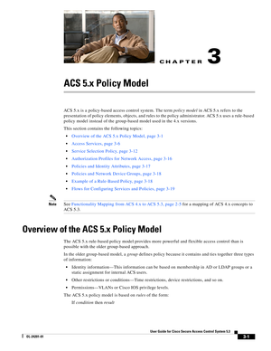 Page 43CH A P T E R
3-1
User Guide for Cisco Secure Access Control System 5.3
OL-24201-01
3
ACS 5.x Policy Model
ACS 5.x is a policy-based access control system. The term policy model in ACS 5.x refers to the 
presentation of policy elements, objects, and rules to the policy administrator. ACS 5.x uses a rule-based 
policy model instead of the group-based model used in the 4.x versions.
This section contains the following topics:
Overview of the ACS 5.x Policy Model, page 3-1
Access Services, page 3-6
Service...