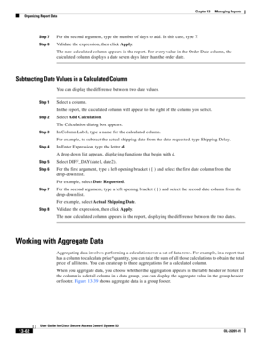 Page 42613-62
User Guide for Cisco Secure Access Control System 5.3
OL-24201-01
Chapter 13      Managing Reports
  Organizing Report Data
Step 7For the second argument, type the number of days to add. In this case, type 7.
Step 8Validate the expression, then click Apply.
The new calculated column appears in the report. For every value in the Order Date column, the 
calculated column displays a date seven days later than the order date.
Subtracting Date Values in a Calculated Column
You can display the difference...