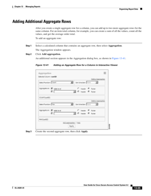 Page 42913-65
User Guide for Cisco Secure Access Control System 5.3
OL-24201-01
Chapter 13      Managing Reports
  Organizing Report Data
Adding Additional Aggregate Rows
After you create a single aggregate row for a column, you can add up to two more aggregate rows for the 
same column. For an item total column, for example, you can create a sum of all the values, count all the 
values, and get the average order total.
To add an aggregate row:
Step 1Select a calculated column that contains an aggregate row,...