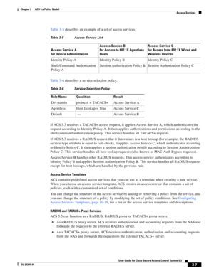 Page 493-7
User Guide for Cisco Secure Access Control System 5.3
OL-24201-01
Chapter 3      ACS 5.x Policy Model
  Access Services
Ta b l e 3 - 5 describes an example of a set of access services.
Ta b l e 3 - 6 describes a service selection policy.
If ACS 5.3 receives a TACACS+ access request, it applies Access Service A, which authenticates the 
request according to Identity Policy A. It then applies authorizations and permissions according to the 
shell/command authorization policy. This service handles all...