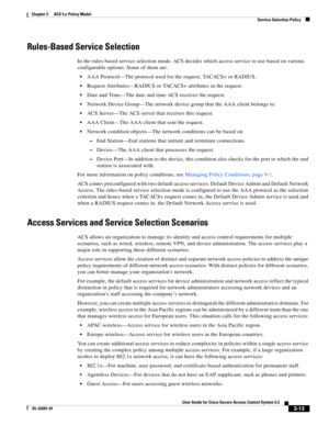 Page 553-13
User Guide for Cisco Secure Access Control System 5.3
OL-24201-01
Chapter 3      ACS 5.x Policy Model
  Service Selection Policy
Rules-Based Service Selection
In the rules-based service selection mode, ACS decides which access service to use based on various 
configurable options. Some of them are:
AAA Protocol—The protocol used for the request, TACACS+ or RADIUS.
Request Attributes—RADIUS or TACACS+ attributes in the request.
Date and Time—The date and time ACS receives the request.
Network Device...
