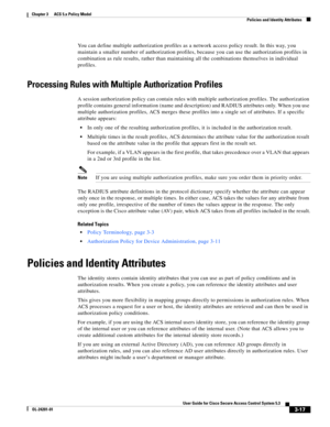 Page 593-17
User Guide for Cisco Secure Access Control System 5.3
OL-24201-01
Chapter 3      ACS 5.x Policy Model
  Policies and Identity Attributes
You can define multiple authorization profiles as a network access policy result. In this way, you 
maintain a smaller number of authorization profiles, because you can use the authorization profiles in 
combination as rule results, rather than maintaining all the combinations themselves in individual 
profiles.
Processing Rules with Multiple Authorization...
