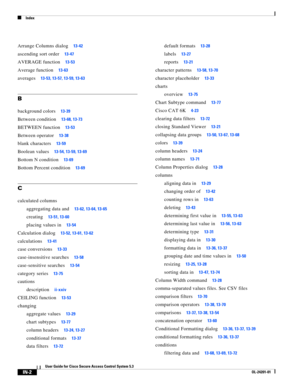 Page 642Index
IN-2
User Guide for Cisco Secure Access Control System 5.3
OL-24201-01
Arrange Columns dialog13-42
ascending sort order13-47
AVERAGE function13-53
Average function13-63
averages13-53, 13-57, 13-59, 13-63
B
background colors13-39
Between condition13-68, 13-73
BETWEEN function13-53
Between operator13-38
blank characters13-59
Boolean values13-54, 13-59, 13-69
Bottom N condition13-69
Bottom Percent condition13-69
C
calculated columns
aggregating data and
13-62, 13-64, 13-65
creating13-51, 13-60
placing...