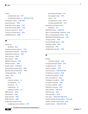 Page 646Index
IN-6
User Guide for Cisco Secure Access Control System 5.3
OL-24201-01
locales
creating charts and
13-77
customizing formats for13-30, 13-31, 13-35
locating text values13-54, 13-58
logical operators13-60
Long Date format option13-30
Long Time format option13-30
lowercase characters13-56
Lowercase format option13-31
LOWER function13-56
M
master key
definition
B-21
matching character patterns13-70
mathematical functions13-52, 13-53
mathematical operators13-60
MAX function13-56
Max function13-63...