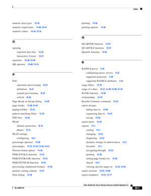 Page 647Index
IN-7
User Guide for Cisco Secure Access Control System 5.3
OL-24201-01
numeric data types13-30
numeric expressions13-60, 13-61
numeric values13-24, 13-32
O
opening
exported data files
13-25
Interactive Viewer13-21
operators13-38, 13-60
OR operator13-60, 13-74
P
PAC
automatic provisioning
B-23
definitionB-21
manual provisioningB-24
refreshB-26
Page Break on Group dialog13-40
page breaks13-40, 13-41
paging toolbar13-23
pattern-matching filters13-70
PDF files13-26
PEAP
identity protection
B-15...