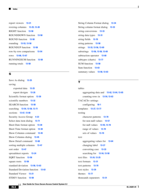 Page 648Index
IN-8
User Guide for Cisco Secure Access Control System 5.3
OL-24201-01
report viewers13-21
resizing columns13-25, 13-28
RIGHT function13-58
ROUNDDOWN function13-58
ROUND function13-58
rounding13-53, 13-58
ROUNDUP function13-58
row-by-row comparisons13-54
rows13-66, 13-67
RUNNINGSUM function13-58
running totals13-58
S
Save As dialog13-25
saving
exported data
13-25
report designs13-26
Scientific format option13-30
scientific numbers13-32
SEARCH function13-58
searching13-54, 13-58, 13-71...