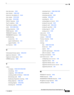 Page 649Index
IN-9
User Guide for Cisco Secure Access Control System 5.3
OL-24201-01
time data types13-30
time formats13-30, 13-34
timesaver, description ofii-xxiv
time stamps13-57, 13-58
time values13-34, 13-50
TODAY function13-58
Top N condition13-69
Top Percent condition13-69
totals13-37, 13-58, 13-63
trailing characters13-59
TRIM function13-59
TRIMLEFT function13-59
TRIMRIGHT function13-59
troubleshooting
connectivity
14-1
expert troubleshooter14-2
support bundles14-1
true function13-59
U
Unformatted format...