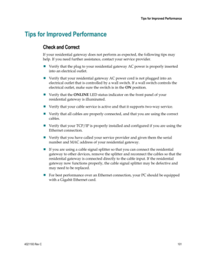 Page 1014021193 Rev C  101 
 
 Tips for Improved Performance 
 
Tips for Improved Performance 
Check and Correct 
If your residential gateway does not perform as expected, the following tips may 
help. If you need further assistance, contact your service provider. 
 Verify that the plug to your residential gateway AC power is properly inserted 
into an electrical outlet. 
 Verify that your residential gateway AC power cord is not plugged into an 
electrical outlet that is controlled by a wall switch. If a wall...