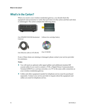 Page 1616  4021193 Rev C 
 
Whats In the Carton? 
 
Whats In the Carton? 
When you receive your wireless residential gateway, you should check the 
equipment and accessories to verify that each item is in the carton and that each item 
is undamaged. The carton contains the following items:  
  
 
One DPQ3925 DOCSIS Residential 
Gateway 
  
 
Lithium Ion cartridge battery 
 
One Ethernet cable (CAT5/RJ-45) 
 
One CD-ROM  
If any of these items are missing or damaged, please contact your service provider 
for...