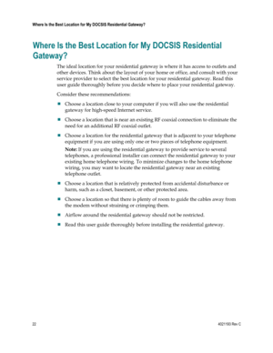 Page 2222  4021193 Rev C 
 
Where Is the Best Location for My DOCSIS Residential Gateway? 
 
Where Is the Best Location for My DOCSIS Residential 
Gateway? 
The ideal location for your residential gateway is where it has access to outlets and 
other devices. Think about the layout of your home or office, and consult with your 
service provider to select the best location for your residential gateway. Read this 
user guide thoroughly before you decide where to place your residential gateway. 
Consider these...