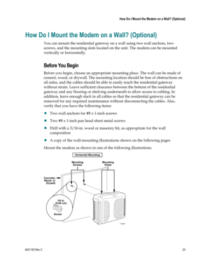 Page 234021193 Rev C  23 
 
 How Do I Mount the Modem on a Wall? (Optional) 
 
How Do I Mount the Modem on a Wall? (Optional) 
You can mount the residential gateway on a wall using two wall anchors, two 
screws, and the mounting slots located on the unit. The modem can be mounted 
vertically or horizontally.  
Before You Begin 
Before you begin, choose an appropriate mounting place. The wall can be made of 
cement, wood, or drywall. The mounting location should be free of obstructions on 
all sides, and the...