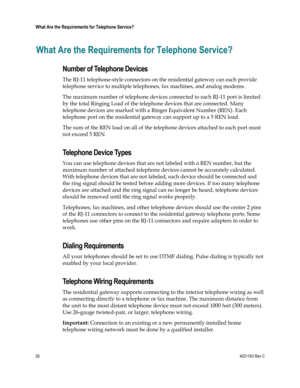 Page 2626  4021193 Rev C 
 
What Are the Requirements for Telephone Service? 
 
What Are the Requirements for Telephone Service? 
Number of Telephone Devices 
The RJ-11 telephone-style connectors on the residential gateway can each provide 
telephone service to multiple telephones, fax machines, and analog modems.  
The maximum number of telephone devices connected to each RJ-11 port is limited 
by the total Ringing Load of the telephone devices that are connected. Many 
telephone devices are marked with a...