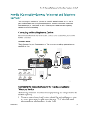 Page 274021193 Rev C  27 
 
 How Do I Connect My Gateway for Internet and Telephone Service? 
 
How Do I Connect My Gateway for Internet and Telephone 
Service? 
You can use your residential gateway to provide both telephone service and to 
provide Internet access, and you can share that Internet connection with other 
Internet devices in your home or office. Sharing one connection among many 
devices is called networking. 
Connecting and Installing Internet Devices 
Professional installation may be available....